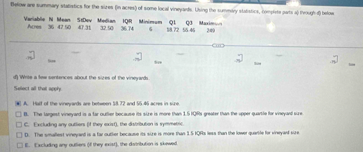 Below are summary statistics for the sizes (in acres) of some local vineyards. Using the summary statistics, complete parts a) through d) below
Variable N Mean StDev Median IQR Minimum Q1 Q3 Maximum
Acres 36 47.50 47.31 32.50 36.74 6 18.72 55.46 249
- 7=
Suze Size Size Size
d) Write a few sentences about the sizes of the vineyards.
Select all that apply.
A. Half of the vineyards are between 18.72 and 55.46 acres in size.
B. The largest vineyard is a far outlier because its size is more than 1.5 IQRs greater than the upper quartile for vineyard size.
C. Excluding any outliers (if they exist), the distribution is symmetric.
D. The smallest vineyard is a far outlier because its size is more than 1.5 IQRs less than the lower quartile for vineyard size.
E. Excluding any outliers (if they exist), the distribution is skewed.