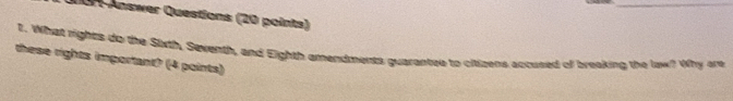 0n Answer Questions (20 points) 
t. What rights do the Sixth, Seventh, and Eighth amendments guarantee to cititens accused of breaking the law? Why are 
these rights important? (4 points)