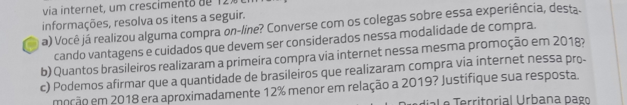 via internet, um crescimento de 121
informações, resolva os itens a seguir. 
a) Você já realizou alguma compra on-line? Converse com os colegas sobre essa experiência, desta. 
cando vantagens e cuidados que devem ser considerados nessa modalidade de compra. 
b) Quantos brasileiros realizaram a primeira compra via internet nessa mesma promoção em 2018? 
c) Podemos afirmar que a quantidade de brasileiros que realizaram compra via internet nessa pro- 
moção em 2018 era aproximadamente 12% menor em relação a 2019? Justifique sua resposta. 
e rritorial Urbana pago