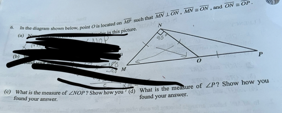 In the diagram shown below, point O is located onsuch that overline MN⊥ overline ON,overline MN≌ overline ON , and
overline ON≌ overline OP.
(a)
(b) w
d y ou 
(c) What is the measure of ∠ NOP ? Show how you  (d) What is the measure of ∠ P ? Show how you
found your answer.
found your answer.