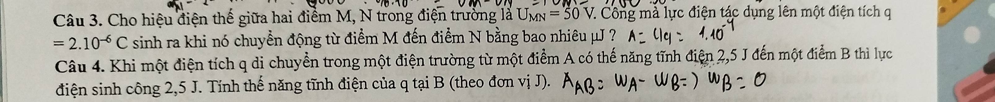 Cho hiệu điện thế giữa hai điểm M, N trong điện trường là U_MN=50 7. Công mà lực điện tác dụng lên một điện tích q
=2.10^(-6)C sinh ra khi nó chuyển động từ điểm M đến điểm N bằng bao nhiêu μJ ? 
Câu 4. Khi một điện tích q di chuyển trong một điện trường từ một điểm A có thế năng tĩnh điện 2,5 J đến một điểm B thì lực 
điện sinh công 2,5 J. Tính thế năng tĩnh điện của q tại B (theo đơn vị J).