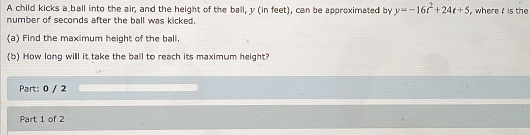 A child kicks a ball into the air, and the height of the ball, y (in feet), can be approximated by y=-16t^2+24t+5 , where t is the 
number of seconds after the ball was kicked. 
(a) Find the maximum height of the ball. 
(b) How long will it take the ball to reach its maximum height? 
Part: 0 / 2 
Part 1 of 2