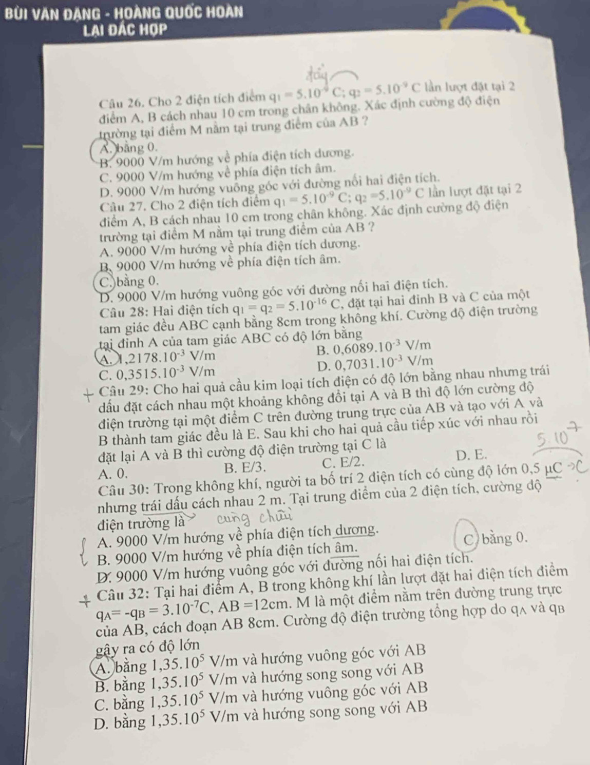 BùI VăN ĐANG - HoàNG Quốc Hoàn
Lai đác hợp
Câu 26. Cho 2 điện tích điểm q_1=5.10^(-9)C;q_2=5.10^(-9)C lần lượt đặt tại 2
diểm A, B cách nhau 10 cm trong chân không. Xác định cường độ điện
trường tại điểm M nằm tại trung điểm của AB ?
A. bằng 0.
B. 9000 V/m hướng về phía điện tích dương.
C. 9000 V/m hướng về phía điện tích âm.
D. 9000 V/m hướng vuồng góc với đường nổi hai điện tích.
Câu 27. Cho 2 điện tích điểm q_1=5.10^(-9)C;q_2=5.10^(-9)C lần lượt đặt tại 2
điểm A, B cách nhau 10 cm trong chân không. Xác định cường độ điện
trường tại điểm M nằm tại trung điểm của AB ?
A. 9000 V/m hướng về phía điện tích dương.
B. 9000 V/m hướng về phía điện tích âm.
C.)bằng 0.
D. 9000 V/m hướng vuông góc với đường nối hai điện tích.
Câu 28: Hai điện tích q_1=q_2=5.10^(-16)C , đặt tại hai đỉnh B và C của một
tam giác đều ABC cạnh bằng 8cm trong không khí. Cường độ điện trường
tại đỉnh A của tam giác ABC có độ lớn bằng
A ,2178.10^(-3)V/m
B. 0,6089.10^(-3)V/m
C. 0,3515.10^(-3)V/m D. 0,7031.10^(-3)V/m
Câu 29: Cho hai quả cầu kim loại tích điện có độ lớn bằng nhau nhưng trái
đấu đặt cách nhau một khoảng không đồi tại A và B thì độ lớn cường độ
điện trường tại một điểm C trên đường trung trực của AB và tạo với A và
B thành tam giác đều là E. Sau khi cho hai quả cầu tiếp xúc với nhau rồi
đặt lại A và B thì cường độ điện trường tại C là
D. E.
A. 0. B. E/3. C. E/2.
Câu 30: Trong không khí, người ta bố trí 2 điện tích có cùng độ lớn 0,5   
nhưng trái dấu cách nhau 2 m. Tại trung điểm của 2 điện tích, cường độ
điện trường là
A. 9000 V/m hướng về phía điện tích dương.
C. bằng 0.
B. 9000 V/m hướng về phía điện tích âm.
D. 9000 V/m hướng vuông góc với đường nối hai điện tích.
Câu 32: Tại hai điểm A, B trong không khí lần lượt đặt hai điện tích điểm
q_A=-q_B=3.10^(-7)C,AB=12cm. M là một điểm nằm trên đường trung trực
của AB, cách đoạn AB 8cm. Cường độ điện trường tổng hợp do qʌ và qb
gậy ra có độ lớn
A. bằng 1. 35.10^5 V/m và hướng vuông góc với AB
B. bằng 1,35.10^5 V/m và hướng song song với AB
C. bằng 1,35.10^5 V/m và hướng vuông góc với AB
D. bằng 1, 35.10^5 V/m và hướng song song với AB