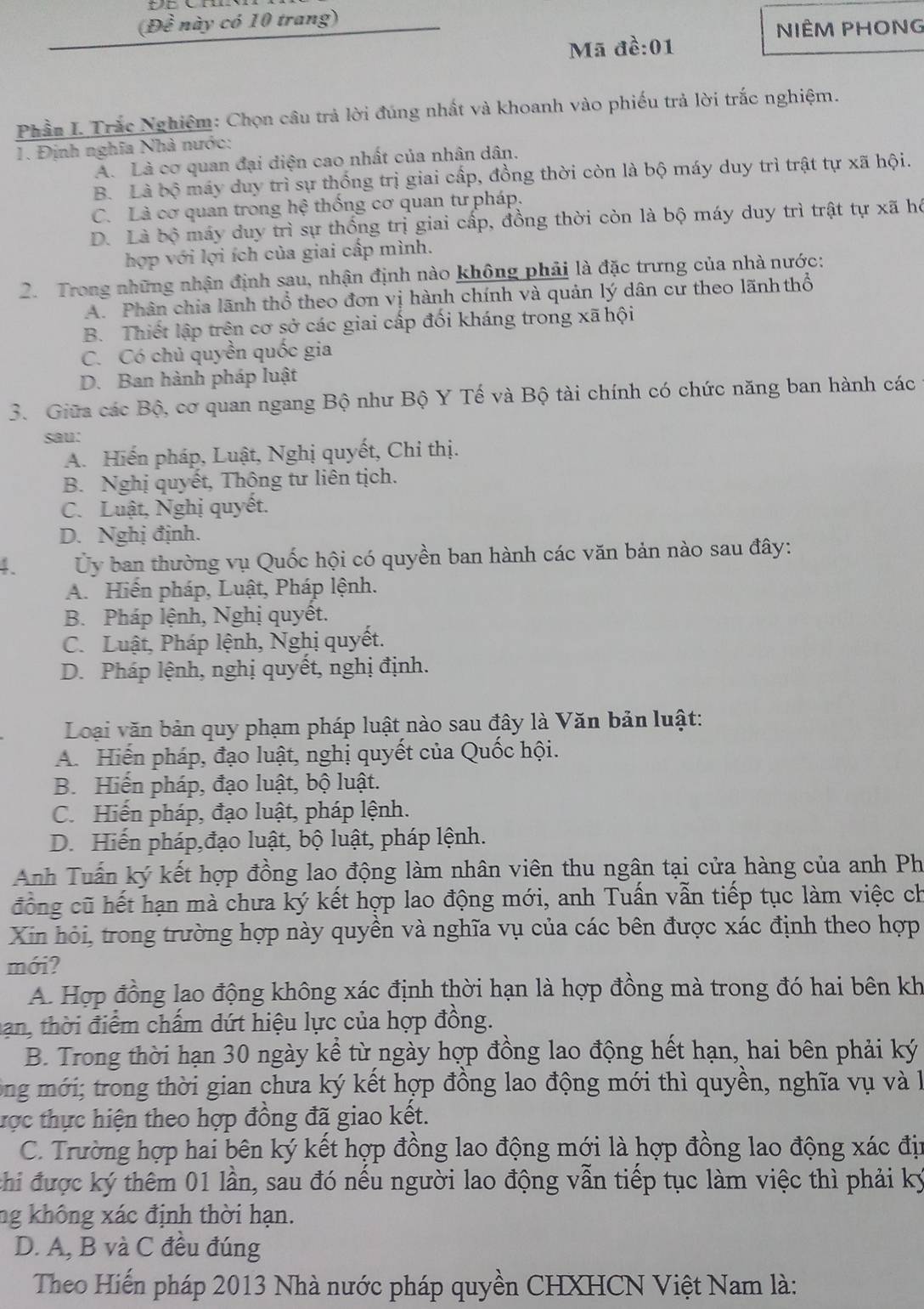 (Dhat e này có 10 trang)
NIÊM PHONG
Mã đề:01
Phần I. Trắc Nghiêm: Chọn câu trả lời đúng nhất và khoanh vào phiếu trả lời trắc nghiệm.
1. Định nghĩa Nhà nước:
A. Là cơ quan đại diện cao nhất của nhân dân.
B. Là bộ máy duy trì sự thống trị giai cấp, đồng thời còn là bộ máy duy trì trật tự xã hội.
C. Là cơ quan trong hệ thống cơ quan tư pháp.
D. Là bộ máy duy trì sự thống trị giai cấp, đồng thời còn là bộ máy duy trì trật tự xã hô
hợp với lợi ích của giai cấp mình.
2. Trong những nhận định sau, nhận định nào không phải là đặc trưng của nhà nước:
A. Phân chia lãnh thổ theo đơn vị hành chính và quản lý dân cư theo lãnh thổ
B. Thiết lập trên cơ sở các giai cấp đối kháng trong xã hội
C. Có chủ quyền quốc gia
D. Ban hành pháp luật
3. Giữa các Bộ, cơ quan ngang Bộ như Bộ Y Tế và Bộ tài chính có chức năng ban hành các
sau:
A. Hiến pháp, Luật, Nghị quyết, Chỉ thị.
B. Nghị quyết, Thông tư liên tịch.
C. Luật, Nghị quyết.
D. Nghị định.
4  Ủy ban thường vụ Quốc hội có quyền ban hành các văn bản nào sau đây:
A. Hiến pháp, Luật, Pháp lệnh.
B. Pháp lệnh, Nghị quyết.
C. Luật, Pháp lệnh, Nghị quyết.
D. Pháp lệnh, nghị quyết, nghị định.
Loại văn bản quy phạm pháp luật nào sau đây là Văn bản luật:
A. Hiến pháp, đạo luật, nghị quyết của Quốc hội.
B. Hiến pháp, đạo luật, bộ luật.
C. Hiến pháp, đạo luật, pháp lệnh.
D. Hiến pháp,đạo luật, bộ luật, pháp lệnh.
Anh Tuấn ký kết hợp đồng lao động làm nhân viên thu ngân tại cửa hàng của anh Ph
đồng cũ hết hạn mà chưa ký kết hợp lao động mới, anh Tuấn vẫn tiếp tục làm việc ch
Xin hỏi, trong trường hợp này quyền và nghĩa vụ của các bên được xác định theo hợp
mới?
A. Hợp đồng lao động không xác định thời hạn là hợp đồng mà trong đó hai bên kh
han, thời điểm chấm dứt hiệu lực của hợp đồng.
B. Trong thời hạn 30 ngày kể từ ngày hợp đồng lao động hết hạn, hai bên phải ký
ông mới; trong thời gian chưa ký kết hợp đồng lao động mới thì quyền, nghĩa vụ và l
tược thực hiện theo hợp đồng đã giao kết.
C. Trường hợp hai bên ký kết hợp đồng lao động mới là hợp đồng lao động xác đị
chi được ký thêm 01 lần, sau đó nếu người lao động vẫn tiếp tục làm việc thì phải ký
ng không xác định thời hạn.
D. A, B và C đều đúng
Theo Hiến pháp 2013 Nhà nước pháp quyền CHXHCN Việt Nam là: