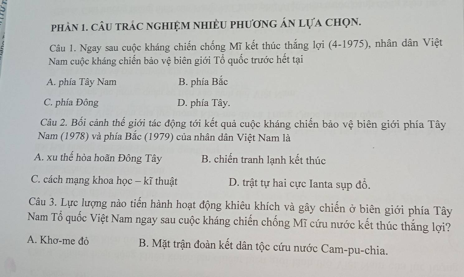 phầN 1. CÂU tRÁC nGHIỆM NHIÈU PHươnG ÁN LựA chọN.
Câu 1. Ngay sau cuộc kháng chiến chống Mĩ kết thúc thắng lợi (4-1975), nhân dân Việt
Nam cuộc kháng chiến bảo vệ biên giới Tổ quốc trước hết tại
A. phía Tây Nam B. phía Bắc
C. phía Đông D. phía Tây.
Câu 2. Bối cảnh thế giới tác động tới kết quả cuộc kháng chiến bảo vệ biên giới phía Tây
Nam (1978) và phía Bắc (1979) của nhân dân Việt Nam là
A. xu thể hòa hoãn Đông Tây B. chiến tranh lạnh kết thúc
C. cách mạng khoa học - kĩ thuật D. trật tự hai cực Ianta sụp đổ.
Câu 3. Lực lượng nào tiến hành hoạt động khiêu khích và gây chiến ở biên giới phía Tây
Nam Tổ quốc Việt Nam ngay sau cuộc kháng chiến chống Mĩ cứu nước kết thúc thắng lợi?
A. Khơ-me đỏ B. Mặt trận đoàn kết dân tộc cứu nước Cam-pu-chia.