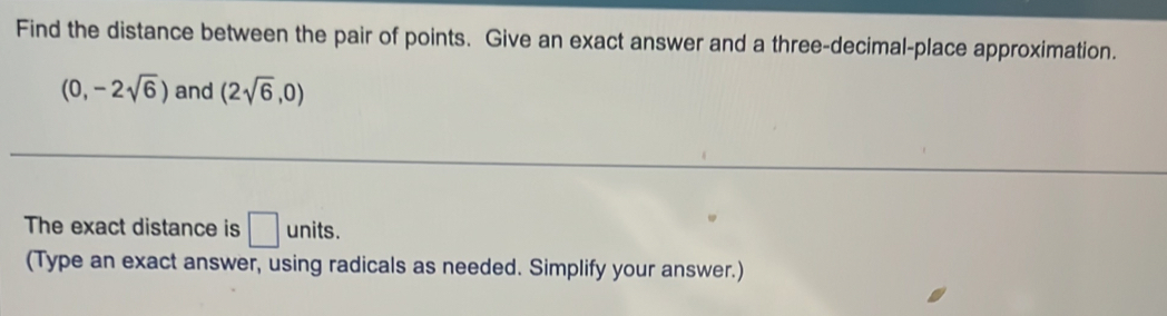 Find the distance between the pair of points. Give an exact answer and a three-decimal-place approximation.
(0,-2sqrt(6)) and (2sqrt(6),0)
The exact distance is □ units. 
(Type an exact answer, using radicals as needed. Simplify your answer.)