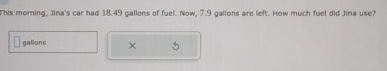 This morning, Jina's car had 18.49 gallons of fuel. Now, 7.9 gallons are left. How much fuel did Jina use?
gallons ×