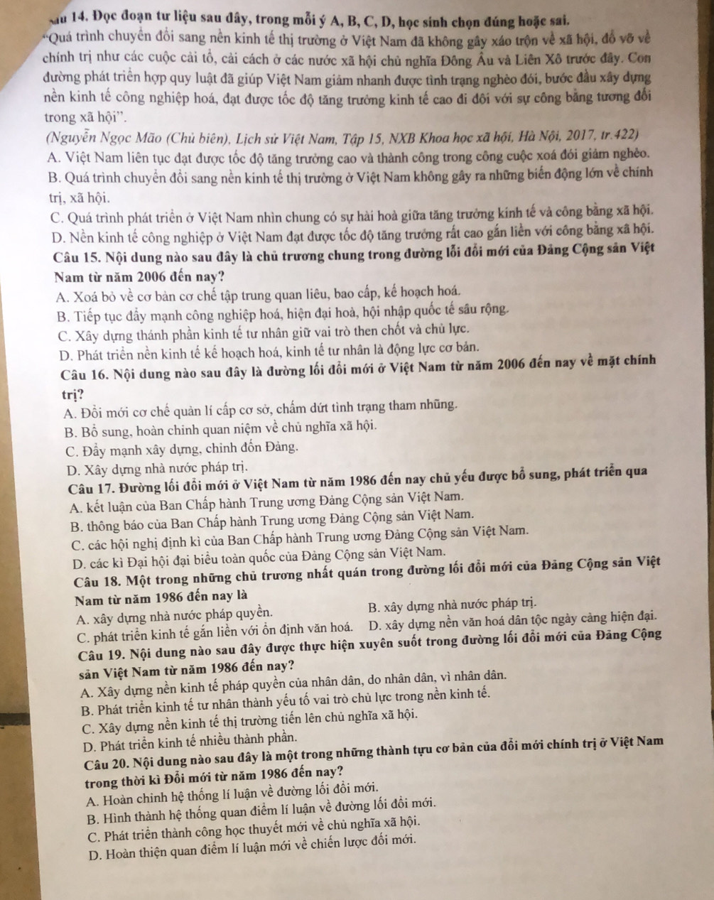 Xau 14. Đọc đoạn tư liệu sau đây, trong mỗi ý A, B, C, D, học sính chọn đúng hoặc sai.
*Quá trình chuyển đổi sang nền kinh tế thị trường ở Việt Nam đã không gây xáo trộn về xã hội, đồ vỡ về
chính trị như các cuộc cải tổ, cải cách ở các nước xã hội chủ nghĩa Đông Âu và Liên Xô trước đây. Con
đường phát triển hợp quy luật đã giúp Việt Nam giảm nhanh được tình trạng nghèo đói, bước đầu xây dựng
nền kinh tế công nghiệp hoá, đạt được tốc độ tăng trưởng kinh tế cao đi đôi với sự công bằng tương đổi
trong xã hội''.
(Nguyễn Ngọc Mão (Chủ biên), Lịch sử Việt Nam, Tập 15, NXB Khoa học xã hội, Hà Nội, 2017, tr.422)
A. Việt Nam liên tục đạt được tốc độ tăng trưởng cao và thành công trong công cuộc xoá đói giảm nghềo.
B. Quá trình chuyển đồi sang nền kinh tế thị trường ở Việt Nam không gây ra những biến động lớn về chính
trị, xã hội.
C. Quá trình phát triển ở Việt Nam nhìn chung có sự hài hoà giữa tăng trưởng kính tế và công bằng xã hội.
D. Nền kinh tế công nghiệp ở Việt Nam đạt được tốc độ tăng trưởng rất cao gắn liền với công bằng xã hội.
Câu 15. Nội dung nào sau đây là chủ trương chung trong đường lỗi đổi mới của Đảng Cộng sản Việt
Nam từ năm 2006 đến nay?
A. Xoá bỏ về cơ bản cơ chế tập trung quan liêu, bao cấp, kế hoạch hoá.
B. Tiếp tục đẩy mạnh công nghiệp hoá, hiện đại hoà, hội nhập quốc tế sâu rộng.
C. Xây dựng thánh phần kinh tế tư nhân giữ vai trò then chốt và chủ lực.
D. Phát triển nền kinh tế kế hoạch hoá, kinh tế tư nhân là động lực cơ bản.
Câu 16. Nội dung nào sau đây là đường lối đổi mới ở Việt Nam từ năm 2006 đến nay về mặt chính
trj?
A. Đổi mới cơ chế quản lí cấp cơ sở, chấm dứt tình trạng tham nhũng.
B. Bổ sung, hoàn chinh quan niệm về chủ nghĩa xã hội.
C. Đẩy mạnh xây dựng, chinh đốn Đảng.
D. Xây dựng nhà nước pháp trị.
Câu 17. Đường lối đổi mới ở Việt Nam từ năm 1986 đến nay chủ yếu được bổ sung, phát triển qua
A. kết luận của Ban Chấp hành Trung ương Đảng Cộng sản Việt Nam.
B. thông báo của Ban Chấp hành Trung ương Đảng Cộng sản Việt Nam.
C. các hội nghị định kì của Ban Chấp hành Trung ương Đảng Cộng sản Việt Nam.
D. các kì Đại hội đại biểu toàn quốc của Đảng Cộng sản Việt Nam.
Câu 18. Một trong những chủ trương nhất quán trong đường lối đổi mới của Đảng Cộng sản Việt
Nam từ năm 1986 đến nay là
A. xây dựng nhà nước pháp quyền. B. xây dựng nhà nước pháp trị.
C. phát triển kinh tế gắn liền với ổn định văn hoá. D. xây dựng nền văn hoá dân tộc ngày cảng hiện đại.
Câu 19. Nội dung nào sau đây được thực hiện xuyên suốt trong đường lối đổi mới của Đảng Cộng
sản Việt Nam từ năm 1986 đến nay?
A. Xây dựng nền kinh tế pháp quyền của nhân dân, do nhân dân, vì nhân dân.
B. Phát triển kinh tế tư nhân thành yếu tố vai trò chủ lực trong nền kinh tế.
C. Xây dựng nền kinh tế thị trường tiến lên chủ nghĩa xã hội.
D. Phát triển kinh tế nhiều thành phần.
Câu 20. Nội dung nào sau đây là một trong những thành tựu cơ bản của đổi mới chính trị ở Việt Nam
trong thời kì Đổi mới từ năm 1986 đến nay?
A. Hoàn chinh hệ thống lí luận về đường lối đồi mới.
B. Hình thành hệ thống quan điểm lí luận về đường lối đổi mới.
C. Phát triển thành công học thuyết mới về chủ nghĩa xã hội.
D. Hoàn thiện quan điểm lí luận mới về chiến lược đối mới.
