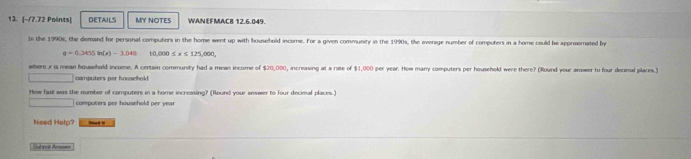 DETAILS MY NOTES WANEFMAC8 12.6.049. 
In the 1990s, the demand for personal computers in the home went up with household income. For a given community in the 1990s, the average number of computers in a home could be approximated by
q=0.3455in x -3.048 10 ,000≤ x≤ 125,000, 
here x is mean household income. A certain community had a mean income of $20,000, increasing at a rate of $1,000 per year. How many computers per household were there? (Round your answer to four decimal places.) 
computers per household 
How fast was the number of computers in a home increasing? (Round your answer to four decimal places.) 
computers per household per year
Need Help? _ 
Subrut Answer