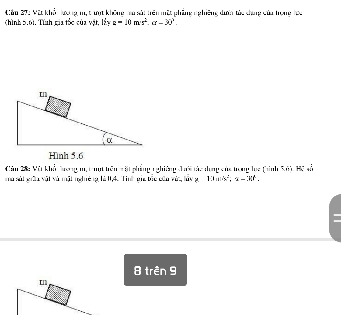 Vật khối lượng m, trượt không ma sát trên mặt phăng nghiêng dưới tác dụng của trọng lực 
(hình 5.6). Tính gia tốc của vật, lấy g=10m/s^2; alpha =30^0. 
Câu 28: Vật khối lượng m, trượt trên mặt phẳng nghiêng dưới tác dụng của trọng lực (hình 5.6). Hệ số 
ma sát giữa vật và mặt nghiêng là 0, 4. Tính gia tốc của vật, lấy g=10m/s^2; alpha =30^0. 
trên 9
m
