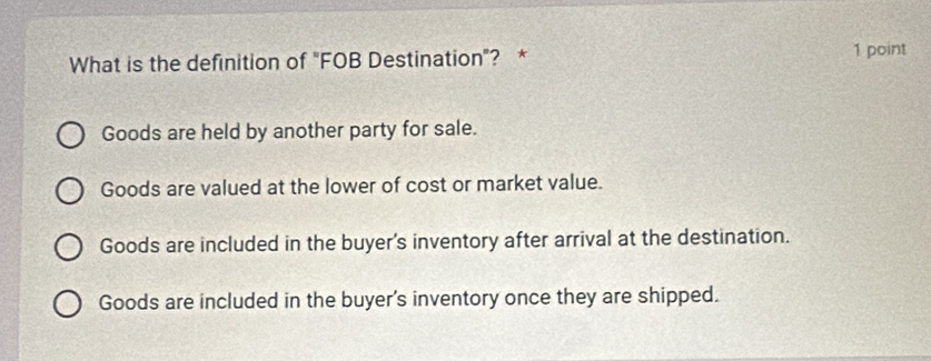 What is the definition of "FOB Destination"? * 1 point
Goods are held by another party for sale.
Goods are valued at the lower of cost or market value.
Goods are included in the buyer's inventory after arrival at the destination.
Goods are included in the buyer's inventory once they are shipped.