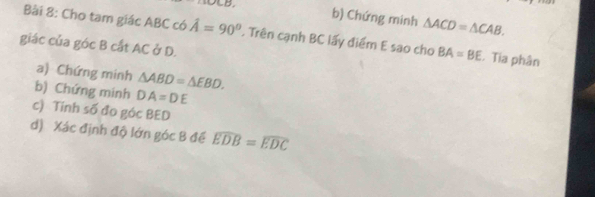 Chứng minh △ ACD=△ CAB. 
Bài 8: Cho tam giác ABC có hat A=90°. Trên cạnh BC lấy điểm E sao cho BA=BE Tia phân 
giác của góc B cắt AC ở D. 
a) Chứng minh △ ABD=△ EBD. 
b) Chứng minh DA=DE
c) Tính số đo góc BED
d) Xác định độ lớn góc B để widehat EDB=widehat EDC