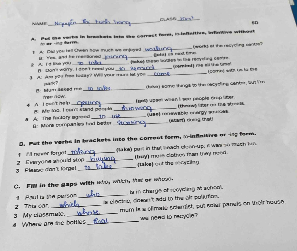 NAME: _CLASS_ 
5D 
A. Put the verbs in brackets into the correct form, -infinitive, infinitive without 
to or -ing form. 
1 A: Did you tell Owen how much we enjoyed _(work) at the recycling centre? 
B: Yes, and he mentioned _(Join) us next time. 
2 A: I'd like you __ (take) these bottles to the recycling centre. 
B: Don't worry. I don't need you _(remind) me all the time! 
3 A: Are you free today? Will your mum let you _(come) with us to the 
park? 
B: Mum asked me _(take) some things to the recycling centre, but I'm 
free now. 
4 A: I can't help _(get) upset when I see people drop litter. 
B: Me too. I can't stand people _(throw) litter on the streets. 
5 A: The factory agreed _(use) renewable energy sources. 
B: More companies had better _(start) doing that! 
B. Put the verbs in brackets into the correct form, to-infinitive or -ing form. 
1 I'll never forget_ (take) part in that beach clean-up; it was so much fun. 
2 Everyone should stop _(buy) more clothes than they need. 
3 Please don't forget _(take) out the recycling. 
C. Fill in the gaps with who, which, that or whose. 
1 Paul is the person _is in charge of recycling at school. 
2 This car, is electric, doesn't add to the air pollution. 
3 My classmate, _mum is a climate scientist, put solar panels on their house. 
4 Where are the bottles _we need to recycle?