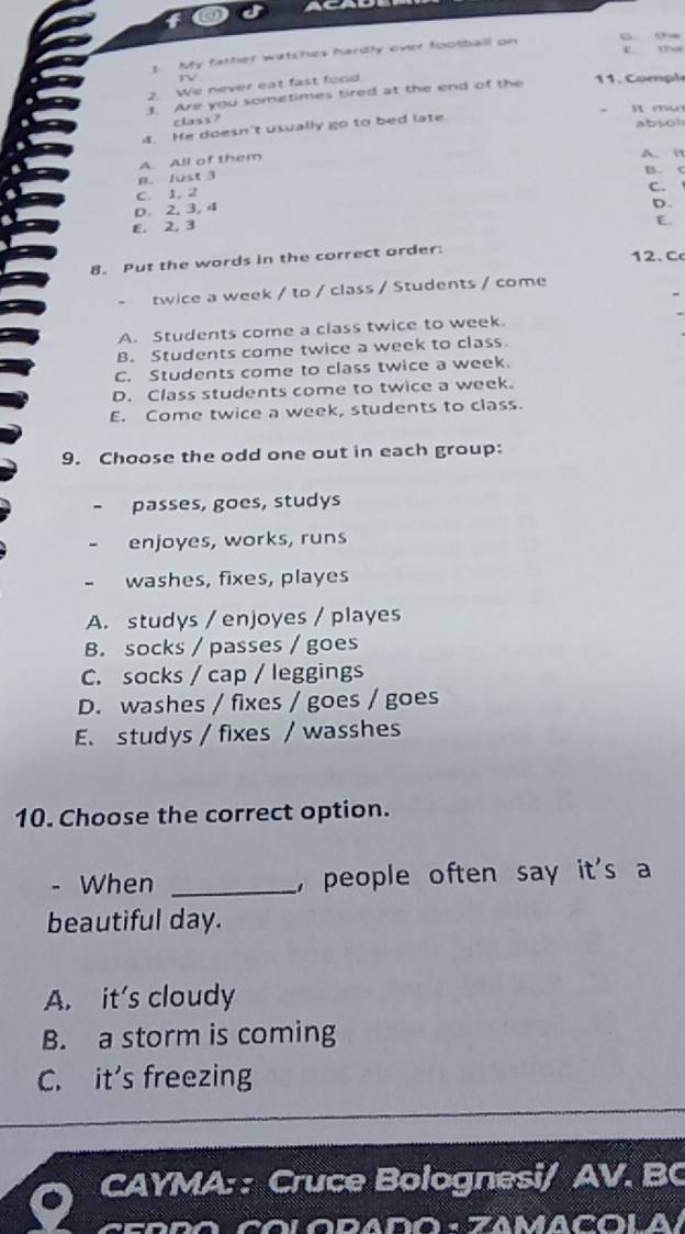 My father watches hardly over football on
ü o∞
e 1
rv
2. We never eat fast food
3. Are you sometimes tired at the end of the 1. C ompl
It mu
class ?
4. He doesn't usually go to bed late absoh
A. All of them
A. i
B. Just 3
B. c
C. 1, 2
C.
D. 2, 3, 4
E. 2, 3 D.
E.
8. Put the words in the correct order.
12. C
twice a week / to / class / Students / come
A. Students come a class twice to week.
B. Students come twice a week to class
C. Students come to class twice a week.
D. Class students come to twice a week.
E. Come twice a week, students to class.
9. Choose the odd one out in each group:
passes, goes, studys
- enjoyes, works, runs
- washes, fixes, playes
A. studys / enjoyes / playes
B. socks / passes / goes
C. socks / cap / leggings
D. washes / fixes / goes / goes
E. studys / fixes / wasshes
10. Choose the correct option.
- When _, people often say it's a
beautiful day.
A. it's cloudy
B. a storm is coming
C. it's freezing
CAYMA: : Cruce Bolognesi/ AV. BC
CO LO RADo · ZAMACOLA