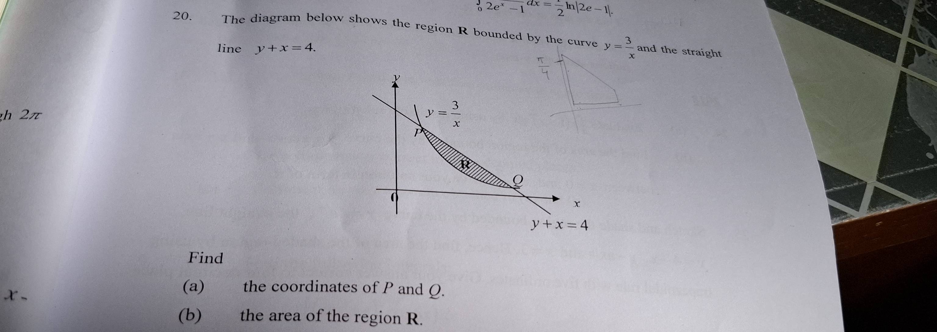 frac 3e^(2e)2e^x-1dx= 1/2 ln |2e-1|. 
20. The diagram below shows the region R bounded by the curve y= 3/x  and the straight 
line y+x=4. 
h 2π
y= 3/x 
P
R
Q
x
y+x=4
Find 
、 
(a) the coordinates of P and Q. 
(b) the area of the region R.