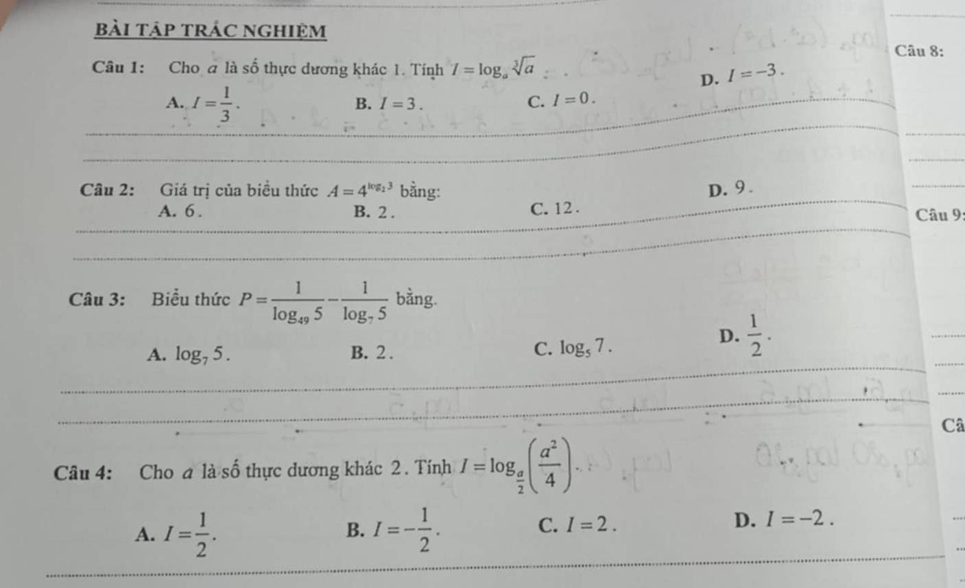 bài tập trÁC nghiệm
Câu 8:
Câu 1: Cho a là số thực dương khác 1. Tính I=log _asqrt[3](a) I=-3. 
D.
A. I= 1/3 .
B. I=3. C. I=0. 
Câu 2: Giá trị của biều thức A=4^(log _2)3 bằng: D. 9.
A. 6. B. 2. C. 12.
Câu 9:
Câu 3: Biểu thức P=frac 1log _495-frac 1log _75 bằng.
A. log _75. B. 2.
C. log _57.
D.  1/2 . 
Câ
Câu 4: Cho a ldot · hat o thực dương khác 2. Tính I=log _ a/2 ( a^2/4 ).
A. I= 1/2 . I=- 1/2 . 
B.
C. I=2.
D. I=-2.