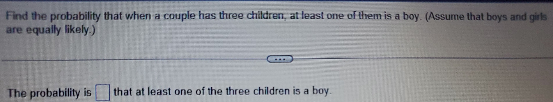 Find the probability that when a couple has three children, at least one of them is a boy. (Assume that boys and girls 
are equally likely.) 
The probability is □ that at least one of the three children is a boy.