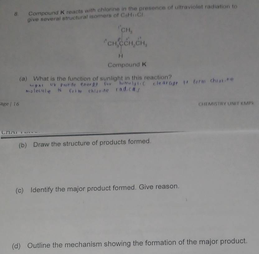 Compound K reacts with chlorine in the presence of ultraviolet radiation to 
give several structural isomers of C_6H_11Cl
frac (CH)^8CH_3∈tlimits _CH_3CH_2^((1+)CH_2)CH_3
H
Compound K
(a) What is the function of sunlight in this reaction? 
age | 16 CHEMISTRY UNIT KMPK 
(b) Draw the structure of products formed. 
(c) Identify the major product formed. Give reason. 
(d) Outline the mechanism showing the formation of the major product.