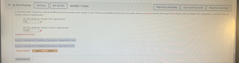 DETAILS MY NOTES AUFQR1 7.5.053. PREVIOUS ANSWERS ASK YOUR TEACHER PRACTICE ANOTHER 
A standard deck of playing cards is shuffled and three people each choose a card. Find the probability that the first two cards chosen are spades and the third card is black if the cards are chosen with replacement, and if the cards are 
chosen without replacement. 
(a) The cards are chosen with replacement. 
1/32 
(b) The cards are chosen without replacement 
13/425 × 
Suggested tutorials: 
Learn It: Calculate the Probability of Successive, Independent Events 
Learn It. Calculate the Probability of Successive, Dependent Events 
Need Help? R s ad l Watch II 
Submit Answer