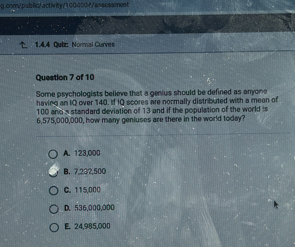 com/public/activity/1004004/assessment
1.4.4 Quiz: Normal Curves
Question 7 of 10
Some psychologists believe that a genius should be defined as anyone
having an IQ over 140. If IQ scores are normally distributed with a mean of
100 and a standard deviation of 13 and if the population of the world is
6,575,000,000, how many geniuses are there in the world today?
A. 123,000
B. 7,232,500
C. 115,000
D. 536,000,000
E. 24,985,000