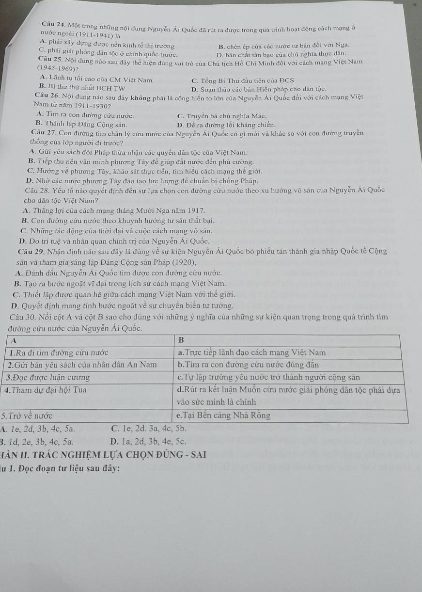 Một trong những nội dung Nguyễn Ái Quốc đã rút ra được trong quá trình hoạt động cách mạng ở
nước ngoài (1911-1941) là
A. phải xây dựng được nền kinh tế thị trường B. chèn ép của các nước tư bản đối với Nga.
C. phải giải phóng dân tộc ở chính quốc trước. D. bản chất tản bạo của chủ nghĩa thực dân.
Câu 25, Nội dung nào sau đây thể hiện đúng vai trò của Chủ tịch Hồ Chí Minh đối với cách mạng Việt Nam
(1945-1969)?
A. Lãnh tụ tối cao của CM Việt Nam. C. Tổng Bí Thư đầu tiên của ĐCS
B. Bí thư thứ nhất BCH TW D. Soạn thảo các bản Hiến pháp cho dân tộc.
Câu 26. Nội dung nào sau đây không phải là cống hiến to lớn của Nguyễn Ái Quốc đổi với cách mạng Việt
Nam từ năm 1911-1930?
A. Tim ra con đường cứu nước. C. Truyền bá chủ nghĩa Mác.
B. Thành lập Đảng Cộng sản. D. Đề ra đường lối kháng chiến
Câu 27. Con đường tìm chân lý cứu nước của Nguyễn Ái Quốc có gì mới và khác so với con đường truyền
thống của lớp người đi trước?
A. Gửi yêu sách đỏi Pháp thừa nhận các quyền dân tộc của Việt Nam.
B. Tiếp thu nền văn minh phương Tây để giúp đất nước đến phú cường.
C. Hướng về phương Tây, khảo sát thực tiễn, tìm hiểu cách mạng thế giới.
D. Nhờ các nước phương Tây đảo tạo lực lượng để chuẩn bị chống Pháp.
Câu 28. Yếu tố nào quyết định đến sự lựa chọn con đường cứu nước theo xu hướng vô sản của Nguyễn Ái Quốc
cho dân tộc Việt Nam?
A. Thắng lợi của cách mạng tháng Mười Nga năm 1917.
B. Con đường cứu nước theo khuynh hướng tư sân thất bại.
C. Những tác động của thời đại và cuộc cách mạng vô sản.
D. Do trí tuệ và nhân quan chính trị của Nguyễn Ái Quốc.
Câu 29. Nhận định nào sau đây là đúng về sự kiện Nguyễn Ái Quốc bỏ phiếu tán thành gia nhập Quốc tế Cộng
sản và tham gia sáng lập Đảng Cộng sản Pháp (1920),
A. Đánh dấu Nguyễn Ái Quốc tìm được con đường cứu nước.
B. Tạo ra bước ngoặt vĩ đại trong lịch sử cách mạng Việt Nam.
C. Thiết lập được quan hệ giữa cách mạng Việt Nam với thế giới.
D. Quyết định mang tính bước ngoặt về sự chuyển biến tư tưởng.
Câu 30. Nổi cột A và cột B sao cho đúng với những ý nghĩa của những sự kiện quan trọng trong quá trình tìm
Quố
5
A
B. 1d, 2e, 3b, 4c, 5a. D. 1a, 2d, 3b, 4e, 5c.
hÀN II. trÁC ngHIỆM Lựa chọn đúnG - SAi
Tu 1. Đọc đoạn tư liệu sau đây: