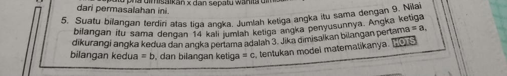 a p ha dimisaikan x dan sepatu wanita d i 
dari permasalahan ini. 
5. Suatu bilangan terdiri atas tiga angka. Jumlah ketiga angka itu sama dengan 9. Nilai 
bilangan itu sama dengan 14 kali jumlah ketiga angka penyusunnya. Angka ketiga 
dikurangi angka kedua dan angka pertama adalah 3. Jika dimisalkan bilangan pertama =a, 
bilangan kedua =b , dan bilangan ketiga =c , tentukan model matematikanya. HOTS