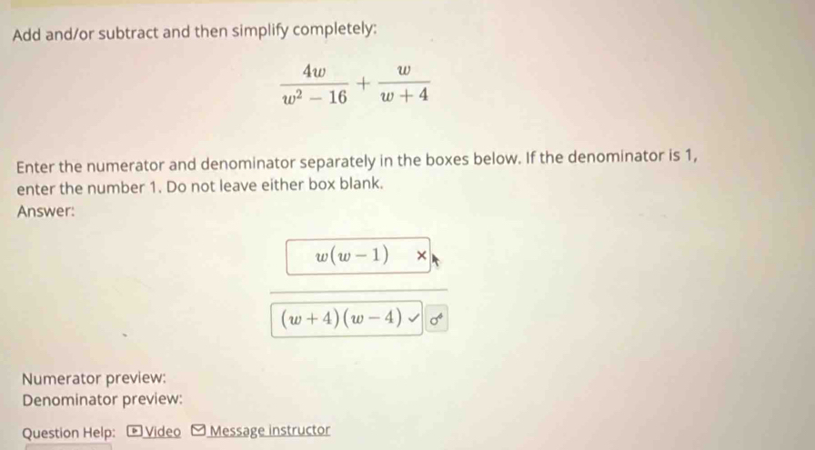 Add and/or subtract and then simplify completely:
 4w/w^2-16 + w/w+4 
Enter the numerator and denominator separately in the boxes below. If the denominator is 1, 
enter the number 1. Do not leave either box blank. 
Answer:
w(w-1) ×
(w+4)(w-4) sigma^4
Numerator preview: 
Denominator preview: 
Question Help: Video Message instructor