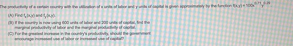 The productivity of a certain country with the utilization of x units of labor and y units of capital is given approximately by the function f(x,y)=100x^(0.71)y^(0.29). 
(A) Find f_x(x,y) and f_y(x,y). 
(B) If the country is now using 600 units of labor and 200 units of capital, find the
marginal productivity of labor and the marginal productivity of capital.
(C) For the greatest increase in the country's productivity, should the government
encourage increased use of labor or increased use of capital?