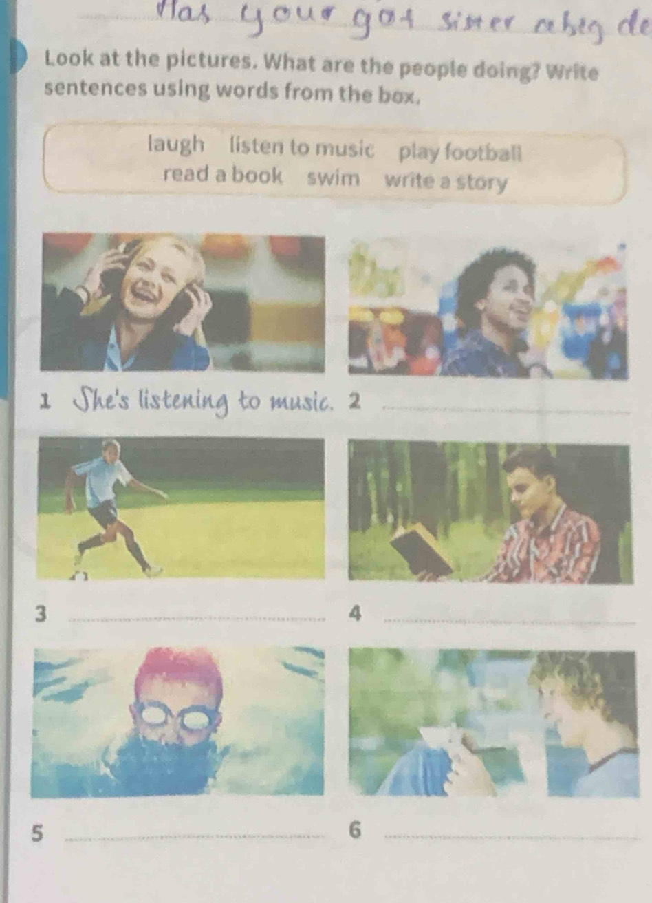 Look at the pictures. What are the people doing? Write 
sentences using words from the box. 
laugh listen to music play football 
read a book swim write a story 
1 
_ 
_3 
_4 
_5 
_6