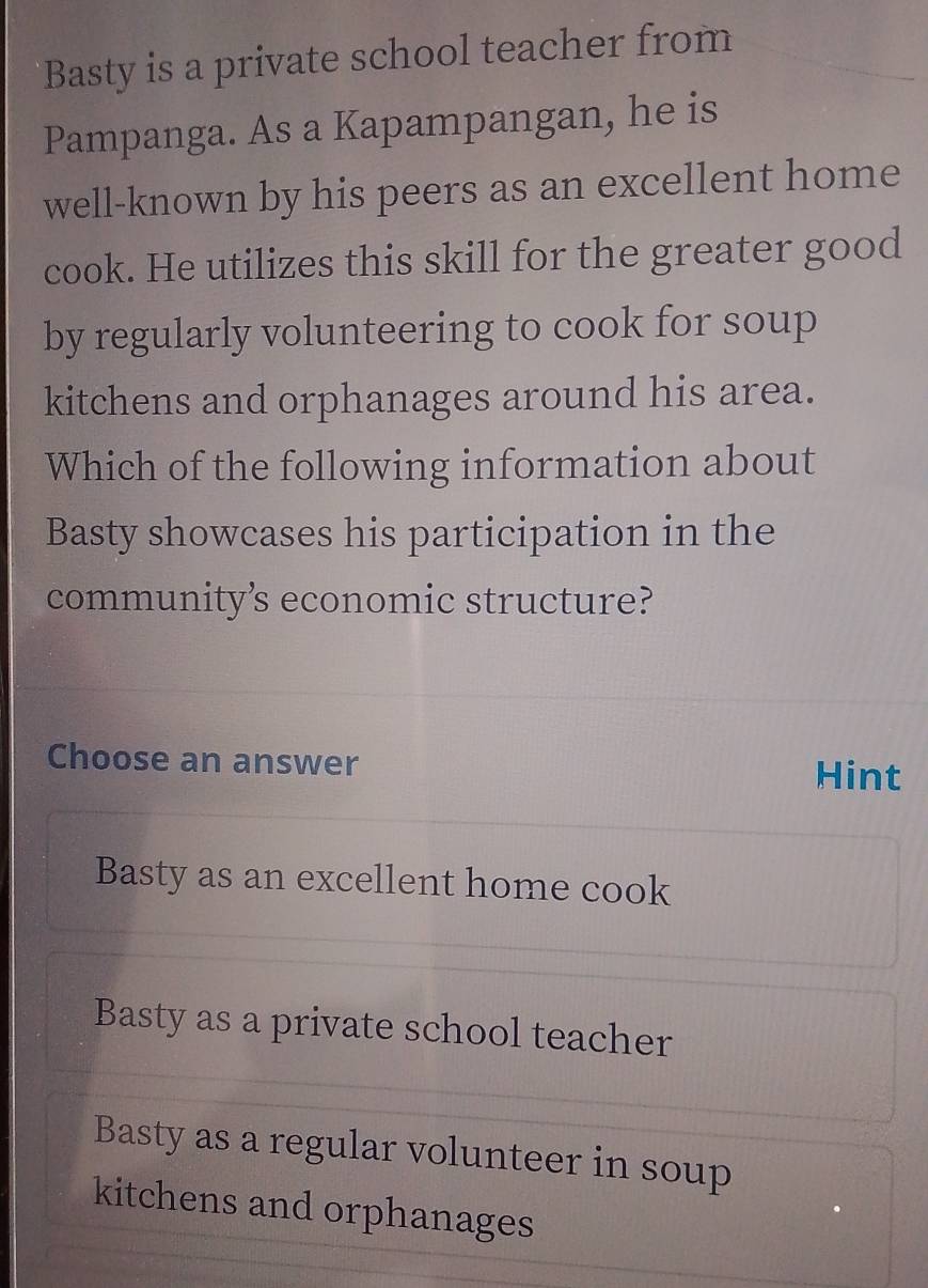 Basty is a private school teacher from
Pampanga. As a Kapampangan, he is
well-known by his peers as an excellent home
cook. He utilizes this skill for the greater good
by regularly volunteering to cook for soup
kitchens and orphanages around his area.
Which of the following information about
Basty showcases his participation in the
community’s economic structure?
Choose an answer
Hint
Basty as an excellent home cook
Basty as a private school teacher
Basty as a regular volunteer in soup
kitchens and orphanages