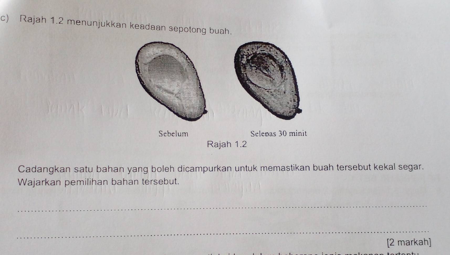 Rajah 1.2 menunjukkan keadaan sepotong buah. 
Sebelum Selepas 30 minit
Rajah 1.2 
Cadangkan satu bahan yang boleh dicampurkan untuk memastikan buah tersebut kekal segar. 
Wajarkan pemilihan bahan tersebut. 
_ 
_ 
[2 markah]