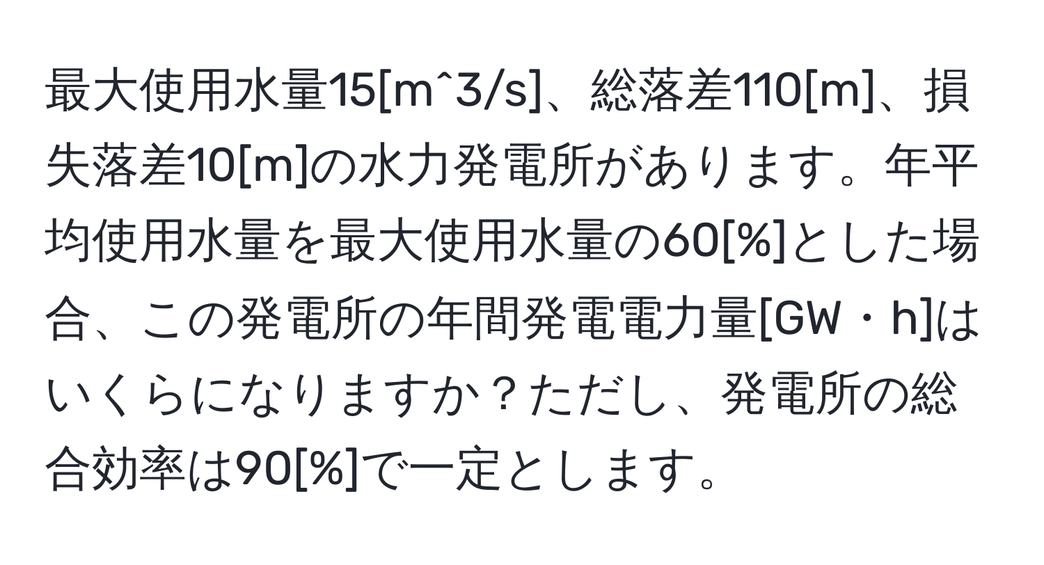 最大使用水量15[m^3/s]、総落差110[m]、損失落差10[m]の水力発電所があります。年平均使用水量を最大使用水量の60[%]とした場合、この発電所の年間発電電力量[GW・h]はいくらになりますか？ただし、発電所の総合効率は90[%]で一定とします。