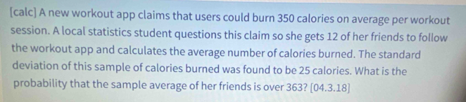 [calc] A new workout app claims that users could burn 350 calories on average per workout 
session. A local statistics student questions this claim so she gets 12 of her friends to follow 
the workout app and calculates the average number of calories burned. The standard 
deviation of this sample of calories burned was found to be 25 calories. What is the 
probability that the sample average of her friends is over 363? [04.3.18]