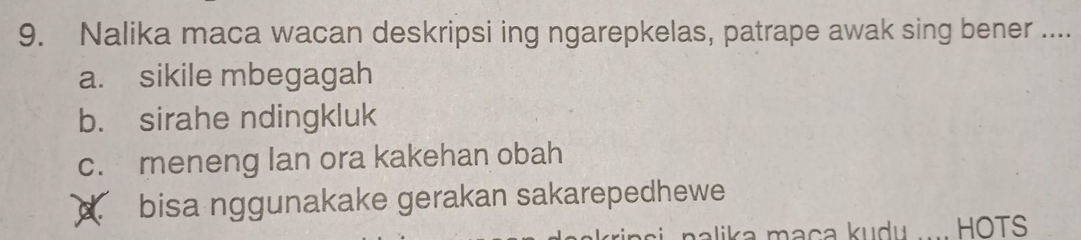 Nalika maca wacan deskripsi ing ngarepkelas, patrape awak sing bener ....
a. sikile mbegagah
b. sirahe ndingkluk
c. meneng lan ora kakehan obah
c. bisa nggunakake gerakan sakarepedhewe
nalika maça kudu. HOTS