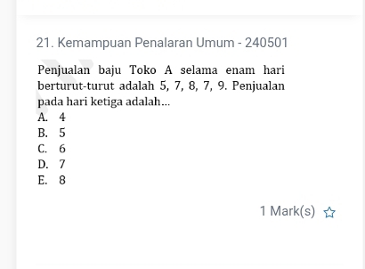 Kemampuan Penalaran Umum - 240501
Penjualan baju Toko A selama enam hari
berturut-turut adalah 5, 7, 8, 7, 9. Penjualan
pada hari ketiga adalah...
A. 4
B. 5
C. 6
D. 7
E. 8
1 Mark(s)