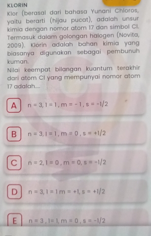 KLORIN
Klor (berasal dari bahasa Yunani Chloros,
yaitu berarti (hijau pucat), adalah unsur
kimia dengan nomor atom 17 dan simbol CI.
Termasuk dalam golongan halogen (Novita,
2009). Klörin adalah bahan kimia yang
biasanya digunakan sebagai pembunuh 
kuman.
Nilai keempat bilangan kuantum terakhir
dari atom CI yang mempunyai nomor atom
17 adalah....
A n=3, 1=1, m=-1, s=-1/2
B n=3, l=1, m=0, s=+1/2
C n=2, l=0, m=0, s=-1/2
D n=3, l=1m=+1, s=+1/2
E n=3, l=1, m=0, s=-1/2