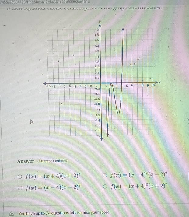 7455/25004430/ffbd58cba12e8a361a29b83992ac421d
p ' gp' 
Answer Attempt 1 out of 2
f(x)=(x+4)(x+2)^2 f(x)=(x-4)^2(x-2)^2
f(x)=(x-4)(x-2)^2 f(x)=(x+4)^2(x+2)^2
You have up to 74 questions left to raise your score.