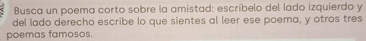 Busca un poema corto sobre la amistad: escríbelo del lado izquierdo y 
del lado derecho escribe lo que sientes al leer ese poema, y otros tres 
poemas famosos.