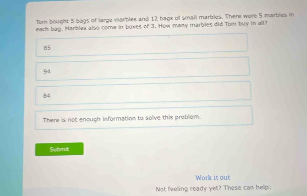 Tom bought 5 bags of large marbles and 12 bags of small marbles. There were 5 marbles in
each bag. Marbles also come in boxes of 3. How many marbles did Tom buy in all?
85
94
84
There is not enough information to solve this problem.
Submit
Work it out
Not feeling ready yet? These can help;