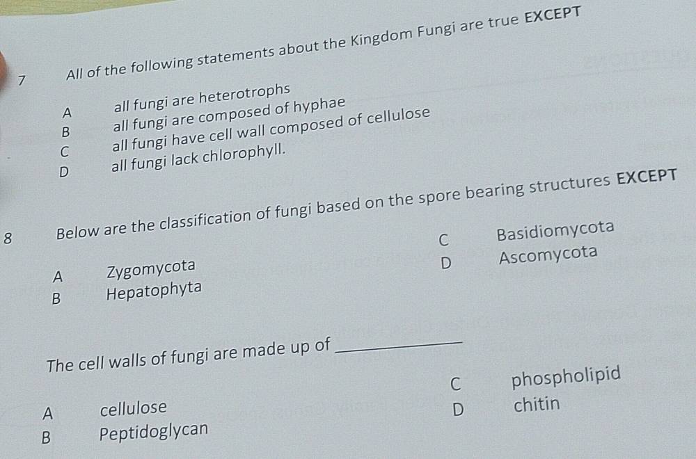 All of the following statements about the Kingdom Fungi are true EXCEPT
A all fungi are heterotrophs
B all fungi are composed of hyphae
C all fungi have cell wall composed of cellulose
D all fungi lack chlorophyll.
8 Below are the classification of fungi based on the spore bearing structures EXCEPT
C Basidiomycota
A Zygomycota
D
B Hepatophyta Ascomycota
The cell walls of fungi are made up of
_
C phospholipid
A cellulose D chitin
B Peptidoglycan