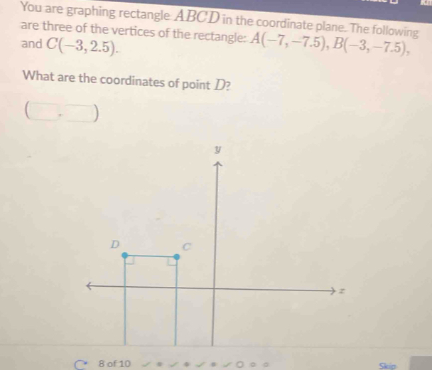 You are graphing rectangle ABCD in the coordinate plane. The following 
are three of the vertices of the rectangle: 
and C(-3,2.5). A(-7,-7.5), B(-3,-7.5), 
What are the coordinates of point D? 
( □ +□ ) 
8 of 10 Skip