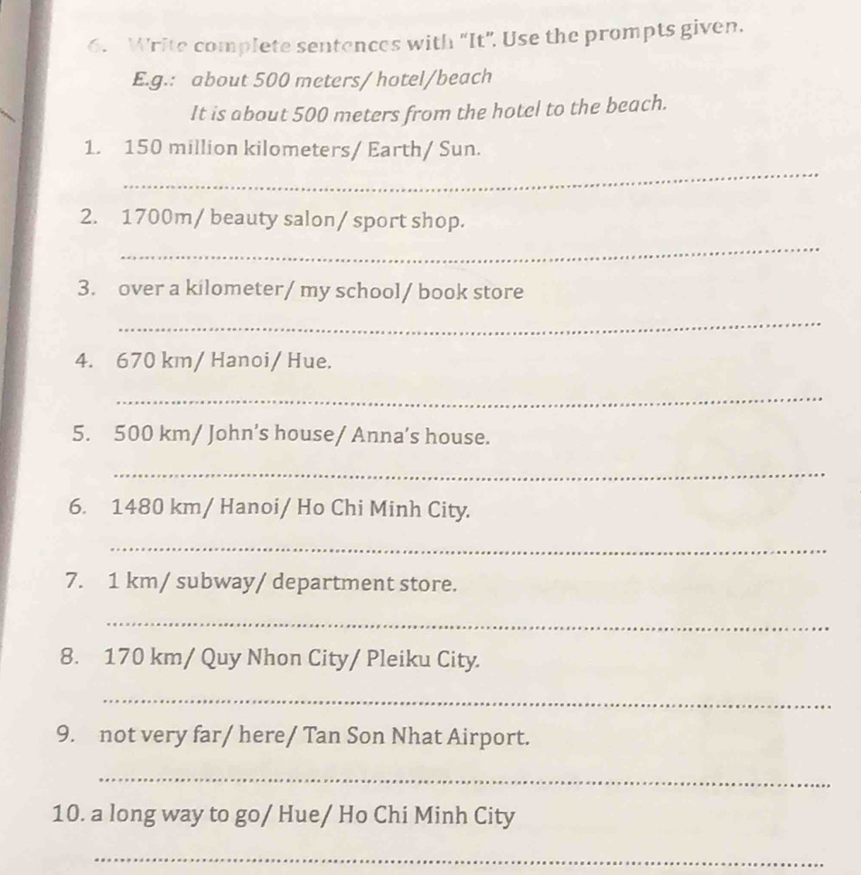 Write complete sentances with "It". Use the prompts given. 
E.g.: about 500 meters / hotel/beach 
It is about 500 meters from the hotel to the beach. 
_ 
1. 150 million kilometers / Earth/ Sun. 
2. 1700m / beauty salon/ sport shop. 
_ 
3. over a kilometer/ my school/ book store 
_ 
4. 670 km / Hanoi/ Hue. 
_ 
5. 500 km / John’s house/ Anna’s house. 
_ 
6. 1480 km / Hanoi/ Ho Chi Minh City. 
_ 
7. 1 km / subway/ department store. 
_ 
8. 170 km / Quy Nhon City/ Pleiku City. 
_ 
9. not very far/ here/ Tan Son Nhat Airport. 
_ 
10. a long way to go/ Hue/ Ho Chi Minh City 
_