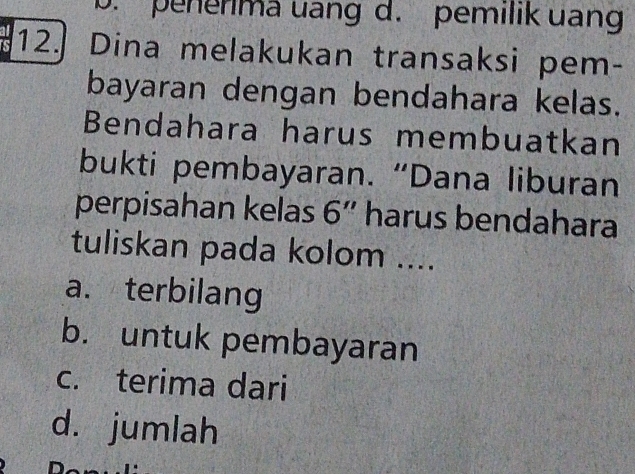 b. penerima uang d. pemilik uang
12. Dina melakukan transaksi pem-
bayaran dengan bendahara kelas.
Bendahara harus membuatkan
bukti pembayaran. “Dana liburan
perpisahan kelas 6'' harus bendahara
tuliskan pada kolom ....
a. terbilang
b. untuk pembayaran
c. terima dari
d. jumlah