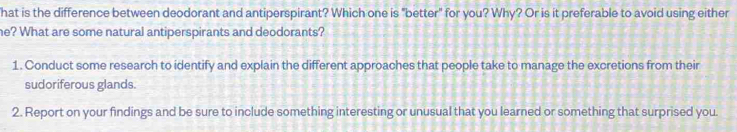 hat is the difference between deodorant and antiperspirant? Which one is "better" for you? Why? Or is it preferable to avoid using either 
he? What are some natural antiperspirants and deodorants? 
1. Conduct some research to identify and explain the different approaches that people take to manage the excretions from their 
sudoriferous glands. 
2. Report on your findings and be sure to include something interesting or unusual that you learned or something that surprised you.