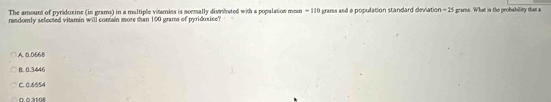 The amount of pyridoxine (in grams) in a multiple vitamins is normally distributed with a population mean = 110 grams and a population standard deviation = 25 grams. What is the probability that a
randomly selected vitamin will contain more than 100 grams of pyridoxine?
A. 0.0668
8. 0.3446
C. 0.6554
D 0 3108