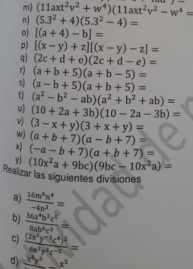 (11axt^2v^2+w^4)(11axt^2v^2-w^4=
n) (5.3^2+4)(5.3^2-4)=
o) [(a+4)-b]=
p) [(x-y)+z][(x-y)-z]=
q) (2c+d+e)(2c+d-e)=
r) (a+b+5)(a+b-5)=
s) (a-b+5)(a+b+5)=
t) (a^2-b^2-ab)(a^2+b^2+ab)=
u) (10+2a+3b)(10-2a-3b)=
v) (3-x+y)(3+x+y)=
w) (a+b+7)(a-b+7)=
x) (-a-b+7)(a+b+7)=
y) (10x^2a+9bc)(9bc-10x^2a)=
Realizar las siguientes divisiones 
a)  16m^6n^4/-4n^3 =
b)  36a^4b^3c^5/8ab^6c^3 =
c) frac (2x^3y^(-3)c^4)^26x^2y^3c^(-5)=
d) _ x^8y^3_ x^5