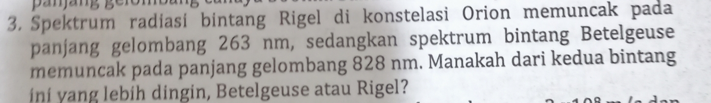 Spektrum radiasi bintang Rigel di konstelasi Orion memuncak pada 
panjang gelombang 263 nm, sedangkan spektrum bintang Betelgeuse 
memuncak pada panjang gelombang 828 nm. Manakah dari kedua bintang 
i ní y ang lebíh dingin, Betelgeuse atau Rigel?