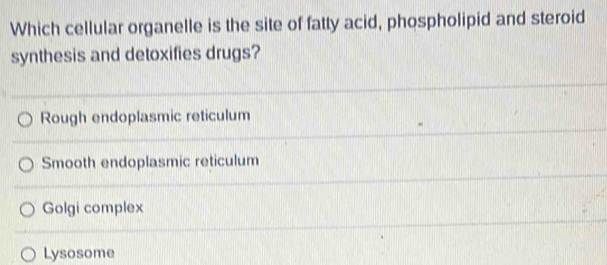 Which cellular organelle is the site of fatty acid, phospholipid and steroid
synthesis and detoxifies drugs?
Rough endoplasmic reticulum
Smooth endoplasmic reticulum
Golgi complex
Lysosome