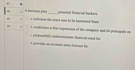 A business plan _potential financial backers.
49. a, indicates the exact sum to be borrowed from
50 b establishes a first umpression of the company and its principals on
c. purposefully underestimates financial need for
d provides an accurate sales forecast for