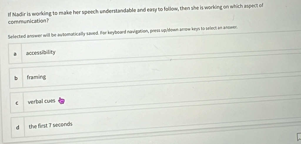 If Nadir is working to make her speech understandable and easy to follow, then she is working on which aspect of
communication?
Selected answer will be automatically saved. For keyboard navigation, press up/down arrow keys to select an answer.
a accessibility
b framing
C verbal cues
d the first 7 seconds